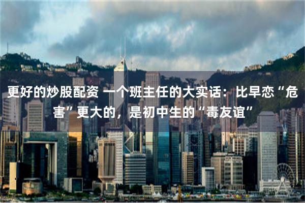 更好的炒股配资 一个班主任的大实话：比早恋“危害”更大的，是初中生的“毒友谊”