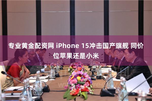 专业黄金配资网 iPhone 15冲击国产旗舰 同价位苹果还是小米