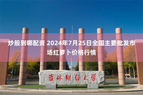 炒股到哪配资 2024年7月25日全国主要批发市场红萝卜价格行情