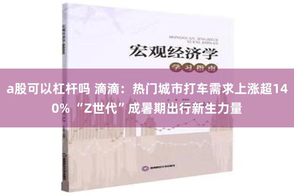 a股可以杠杆吗 滴滴：热门城市打车需求上涨超140% “Z世代”成暑期出行新生力量