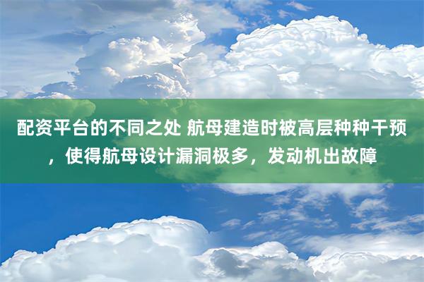 配资平台的不同之处 航母建造时被高层种种干预，使得航母设计漏洞极多，发动机出故障