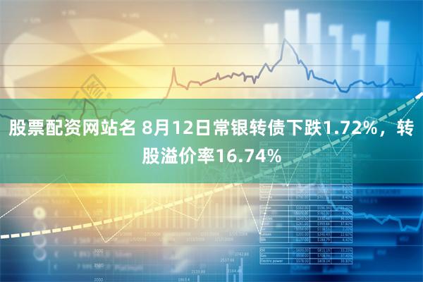 股票配资网站名 8月12日常银转债下跌1.72%，转股溢价率16.74%