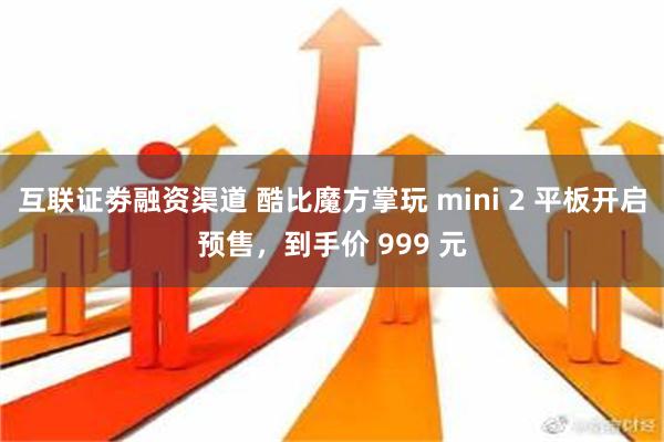 互联证劵融资渠道 酷比魔方掌玩 mini 2 平板开启预售，到手价 999 元