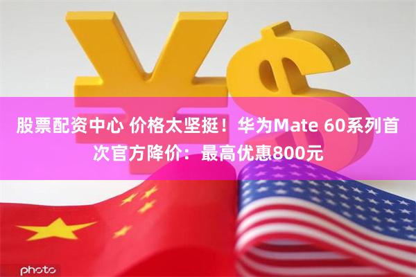 股票配资中心 价格太坚挺！华为Mate 60系列首次官方降价：最高优惠800元