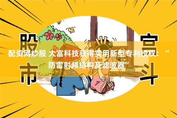 配资网炒股 大富科技获得实用新型专利授权：“防雷射频结构及滤波器”