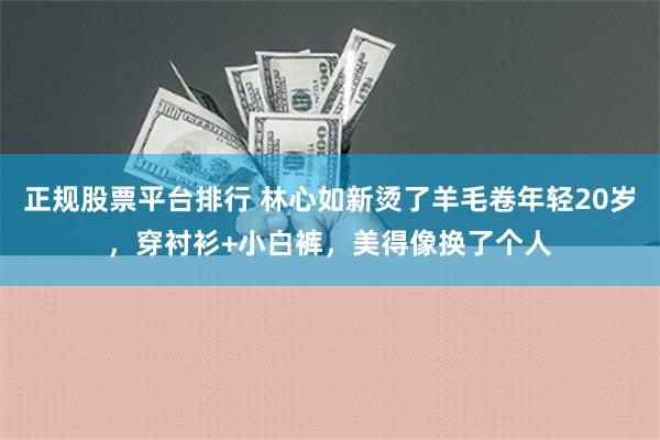 正规股票平台排行 林心如新烫了羊毛卷年轻20岁，穿衬衫+小白裤，美得像换了个人