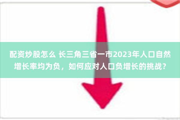 配资炒股怎么 长三角三省一市2023年人口自然增长率均为负，如何应对人口负增长的挑战？