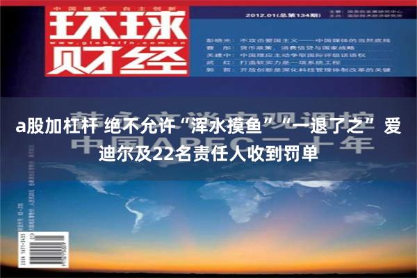 a股加杠杆 绝不允许“浑水摸鱼”“一退了之” 爱迪尔及22名责任人收到罚单