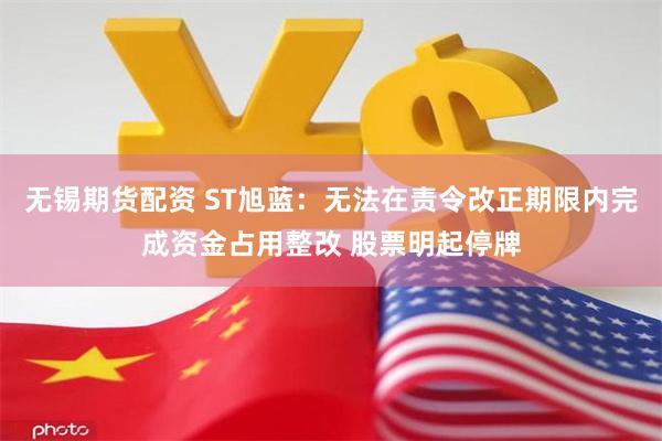 无锡期货配资 ST旭蓝：无法在责令改正期限内完成资金占用整改 股票明起停牌