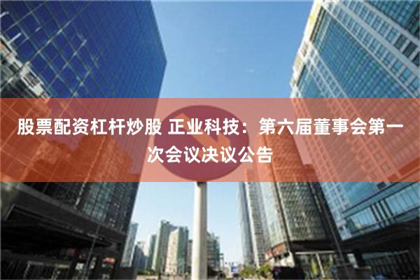 股票配资杠杆炒股 正业科技：第六届董事会第一次会议决议公告