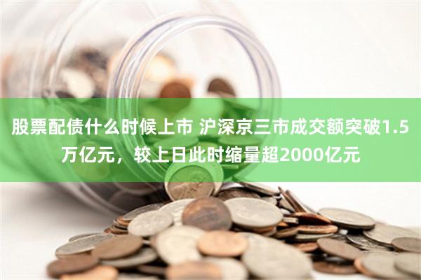 股票配债什么时候上市 沪深京三市成交额突破1.5万亿元，较上日此时缩量超2000亿元